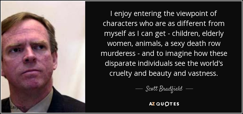 I enjoy entering the viewpoint of characters who are as different from myself as I can get - children, elderly women, animals, a sexy death row murderess - and to imagine how these disparate individuals see the world's cruelty and beauty and vastness. - Scott Bradfield