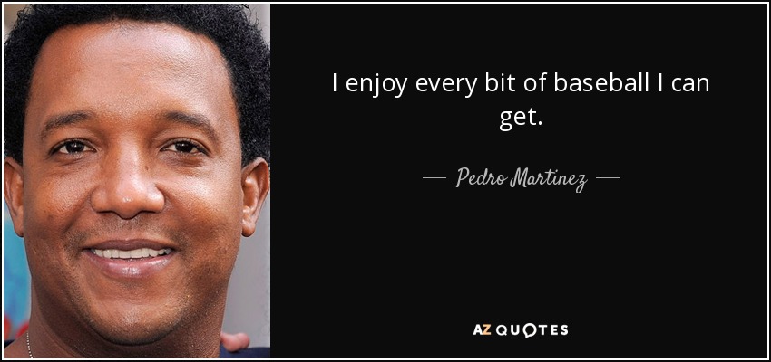 I enjoy every bit of baseball I can get. - Pedro Martinez