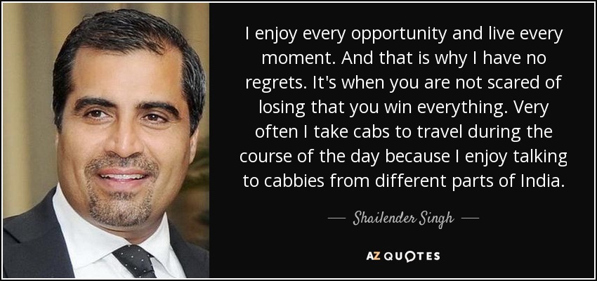I enjoy every opportunity and live every moment. And that is why I have no regrets. It's when you are not scared of losing that you win everything. Very often I take cabs to travel during the course of the day because I enjoy talking to cabbies from different parts of India. - Shailender Singh