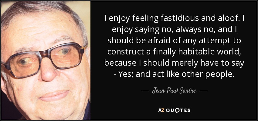 I enjoy feeling fastidious and aloof. I enjoy saying no, always no, and I should be afraid of any attempt to construct a finally habitable world, because I should merely have to say - Yes; and act like other people. - Jean-Paul Sartre