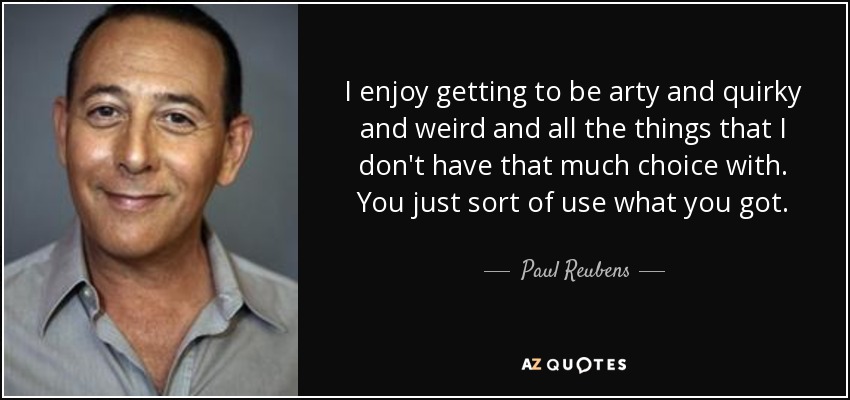 I enjoy getting to be arty and quirky and weird and all the things that I don't have that much choice with. You just sort of use what you got. - Paul Reubens