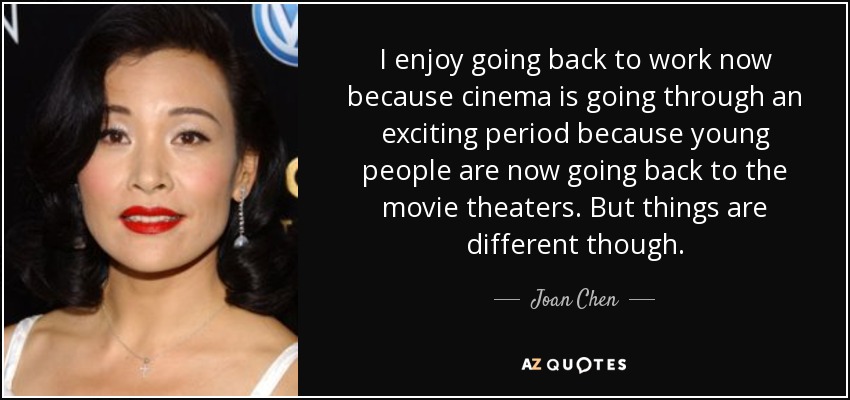 I enjoy going back to work now because cinema is going through an exciting period because young people are now going back to the movie theaters. But things are different though. - Joan Chen