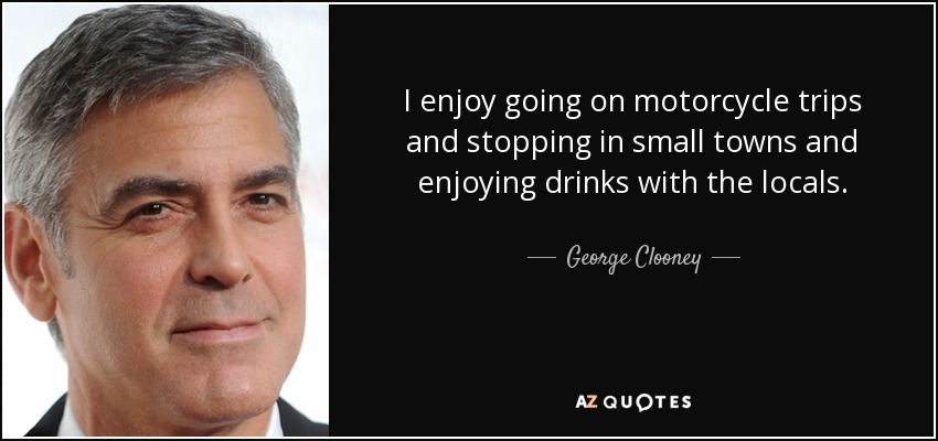 I enjoy going on motorcycle trips and stopping in small towns and enjoying drinks with the locals. - George Clooney