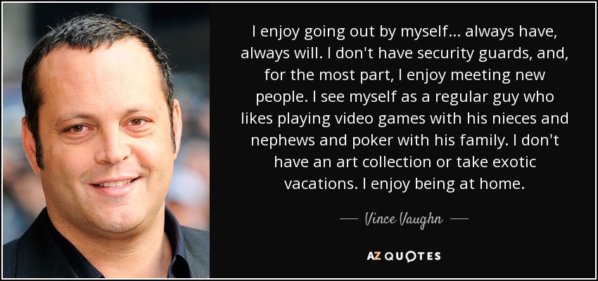 I enjoy going out by myself... always have, always will. I don't have security guards, and, for the most part, I enjoy meeting new people. I see myself as a regular guy who likes playing video games with his nieces and nephews and poker with his family. I don't have an art collection or take exotic vacations. I enjoy being at home. - Vince Vaughn