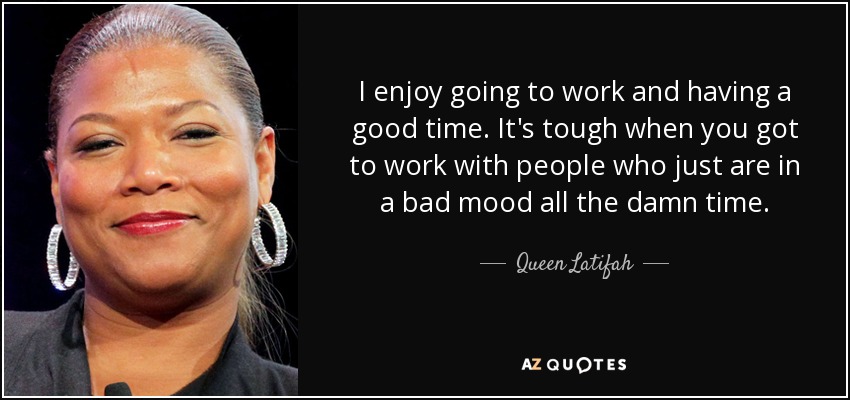 I enjoy going to work and having a good time. It's tough when you got to work with people who just are in a bad mood all the damn time. - Queen Latifah