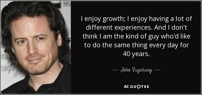 I enjoy growth; I enjoy having a lot of different experiences. And I don't think I am the kind of guy who'd like to do the same thing every day for 40 years. - John Fugelsang