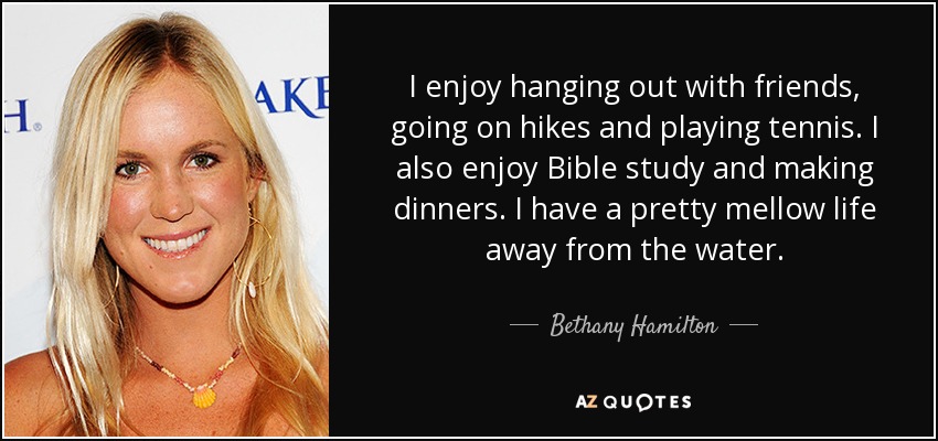 I enjoy hanging out with friends, going on hikes and playing tennis. I also enjoy Bible study and making dinners. I have a pretty mellow life away from the water. - Bethany Hamilton