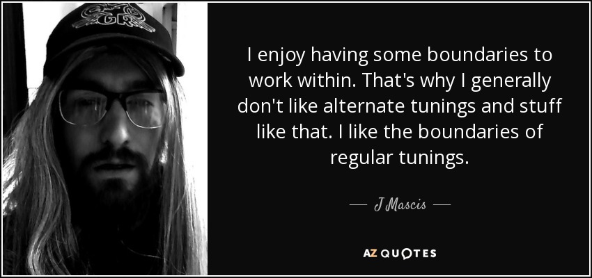 I enjoy having some boundaries to work within. That's why I generally don't like alternate tunings and stuff like that. I like the boundaries of regular tunings. - J Mascis