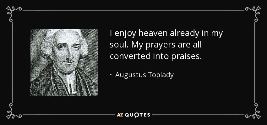 I enjoy heaven already in my soul. My prayers are all converted into praises. - Augustus Toplady