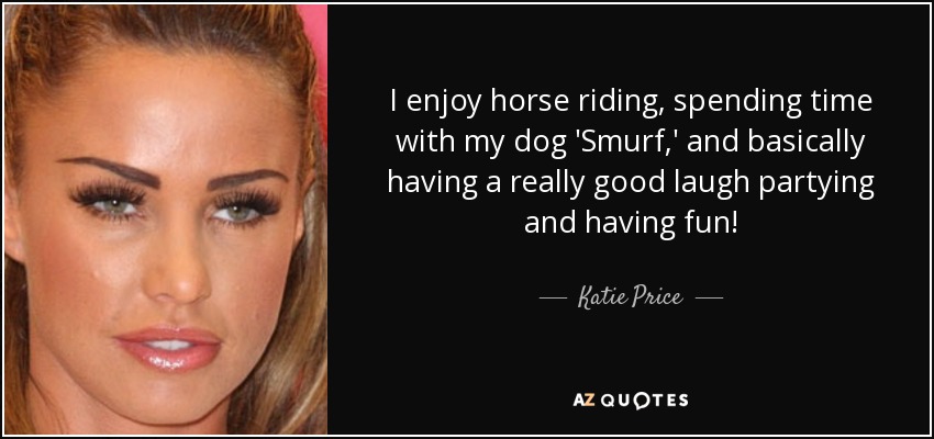 I enjoy horse riding, spending time with my dog 'Smurf,' and basically having a really good laugh partying and having fun! - Katie Price