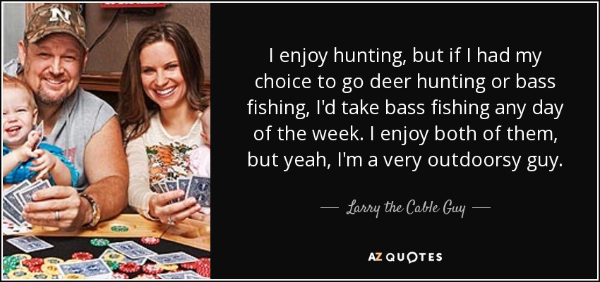 I enjoy hunting, but if I had my choice to go deer hunting or bass fishing, I'd take bass fishing any day of the week. I enjoy both of them, but yeah, I'm a very outdoorsy guy. - Larry the Cable Guy