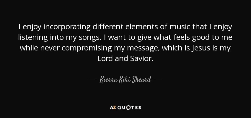 I enjoy incorporating different elements of music that I enjoy listening into my songs. I want to give what feels good to me while never compromising my message, which is Jesus is my Lord and Savior. - Kierra Kiki Sheard