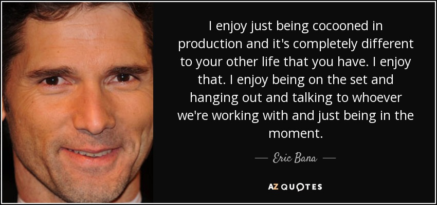 I enjoy just being cocooned in production and it's completely different to your other life that you have. I enjoy that. I enjoy being on the set and hanging out and talking to whoever we're working with and just being in the moment. - Eric Bana