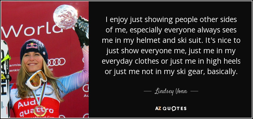 I enjoy just showing people other sides of me, especially everyone always sees me in my helmet and ski suit. It's nice to just show everyone me, just me in my everyday clothes or just me in high heels or just me not in my ski gear, basically. - Lindsey Vonn