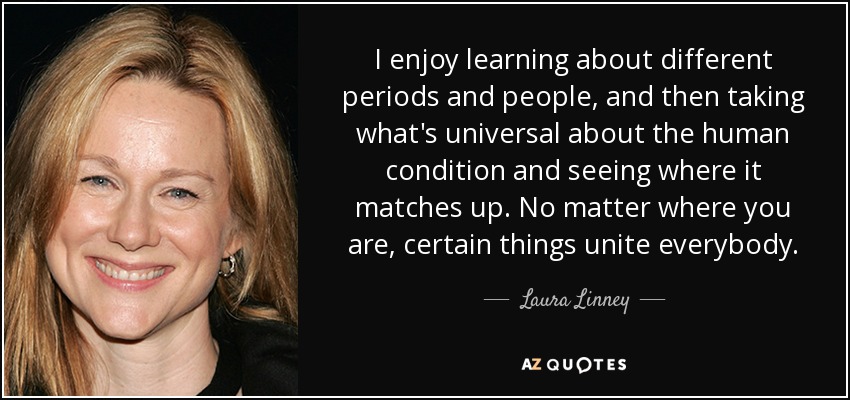 I enjoy learning about different periods and people, and then taking what's universal about the human condition and seeing where it matches up. No matter where you are, certain things unite everybody. - Laura Linney