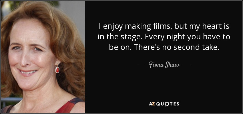 I enjoy making films, but my heart is in the stage. Every night you have to be on. There's no second take. - Fiona Shaw