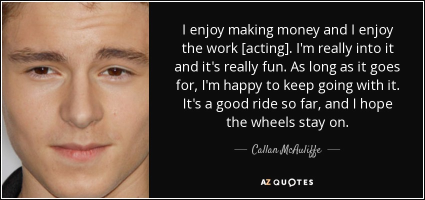 I enjoy making money and I enjoy the work [acting]. I'm really into it and it's really fun. As long as it goes for, I'm happy to keep going with it. It's a good ride so far, and I hope the wheels stay on. - Callan McAuliffe