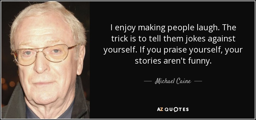 I enjoy making people laugh. The trick is to tell them jokes against yourself. If you praise yourself, your stories aren't funny. - Michael Caine