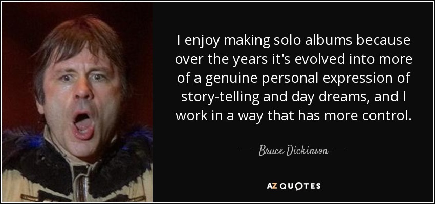 I enjoy making solo albums because over the years it's evolved into more of a genuine personal expression of story-telling and day dreams, and I work in a way that has more control. - Bruce Dickinson