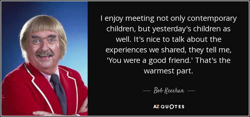 I enjoy meeting not only contemporary children, but yesterday's children as well. It's nice to talk about the experiences we shared, they tell me, 'You were a good friend.' That's the warmest part. - Bob Keeshan