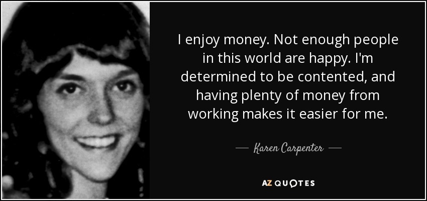 I enjoy money. Not enough people in this world are happy. I'm determined to be contented, and having plenty of money from working makes it easier for me. - Karen Carpenter