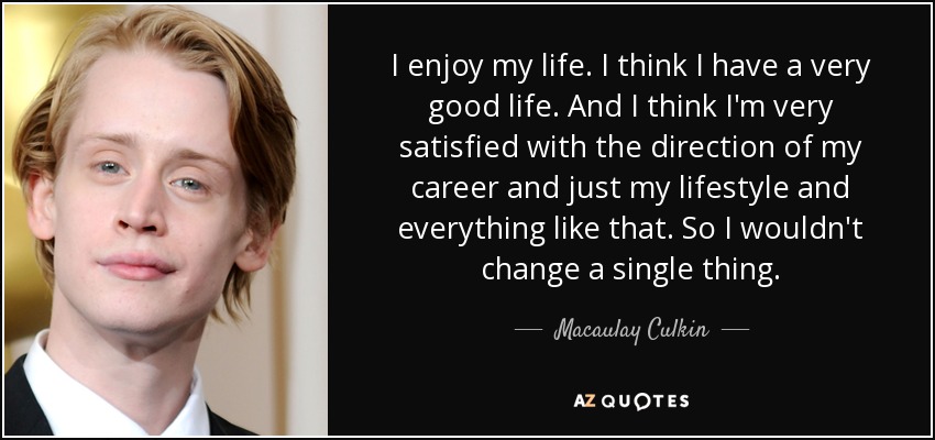 I enjoy my life. I think I have a very good life. And I think I'm very satisfied with the direction of my career and just my lifestyle and everything like that. So I wouldn't change a single thing. - Macaulay Culkin