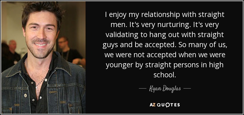 I enjoy my relationship with straight men. It's very nurturing. It's very validating to hang out with straight guys and be accepted. So many of us, we were not accepted when we were younger by straight persons in high school. - Kyan Douglas