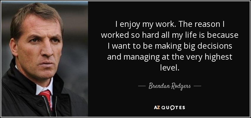 I enjoy my work. The reason I worked so hard all my life is because I want to be making big decisions and managing at the very highest level. - Brendan Rodgers