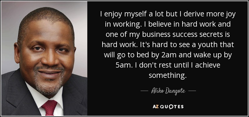 I enjoy myself a lot but I derive more joy in working. I believe in hard work and one of my business success secrets is hard work. It's hard to see a youth that will go to bed by 2am and wake up by 5am. I don't rest until I achieve something. - Aliko Dangote
