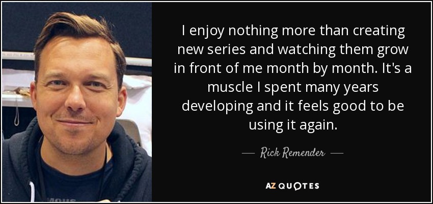 I enjoy nothing more than creating new series and watching them grow in front of me month by month. It's a muscle I spent many years developing and it feels good to be using it again. - Rick Remender
