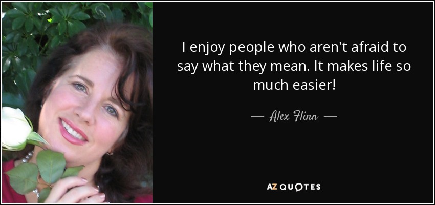 I enjoy people who aren't afraid to say what they mean. It makes life so much easier! - Alex Flinn