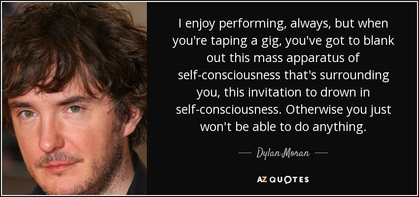 I enjoy performing, always, but when you're taping a gig, you've got to blank out this mass apparatus of self-consciousness that's surrounding you, this invitation to drown in self-consciousness. Otherwise you just won't be able to do anything. - Dylan Moran