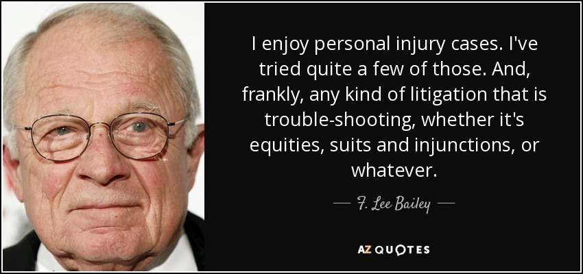 I enjoy personal injury cases. I've tried quite a few of those. And, frankly, any kind of litigation that is trouble-shooting, whether it's equities, suits and injunctions, or whatever. - F. Lee Bailey