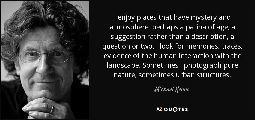 I enjoy places that have mystery and atmosphere, perhaps a patina of age, a suggestion rather than a description, a question or two. I look for memories, traces, evidence of the human interaction with the landscape. Sometimes I photograph pure nature, sometimes urban structures. - Michael Kenna