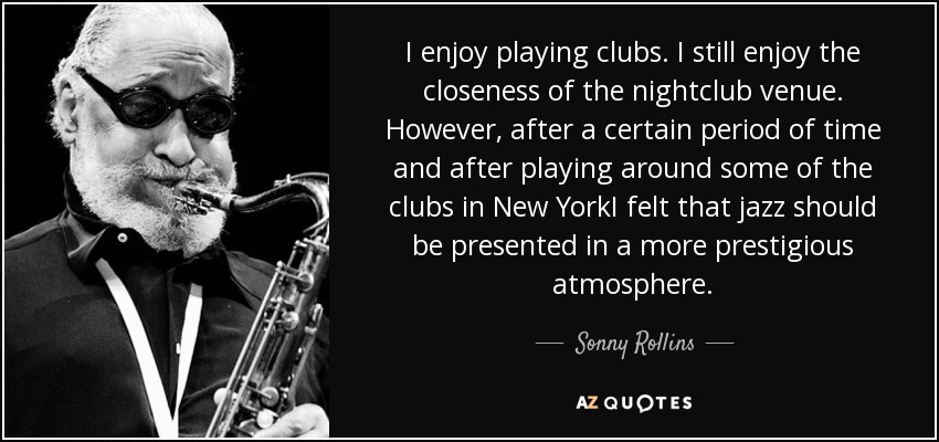 I enjoy playing clubs. I still enjoy the closeness of the nightclub venue. However, after a certain period of time and after playing around some of the clubs in New YorkI felt that jazz should be presented in a more prestigious atmosphere. - Sonny Rollins