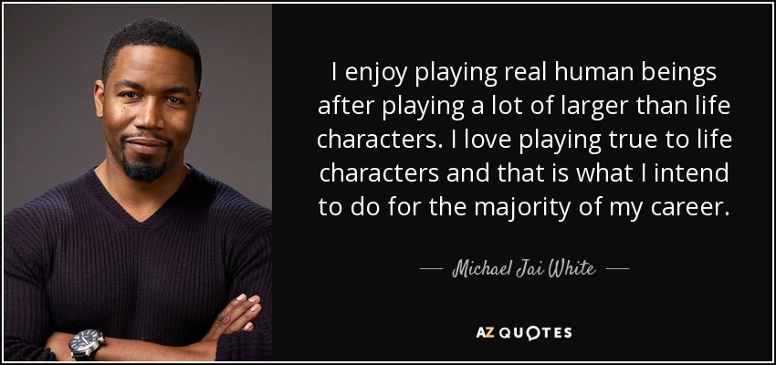 I enjoy playing real human beings after playing a lot of larger than life characters. I love playing true to life characters and that is what I intend to do for the majority of my career. - Michael Jai White