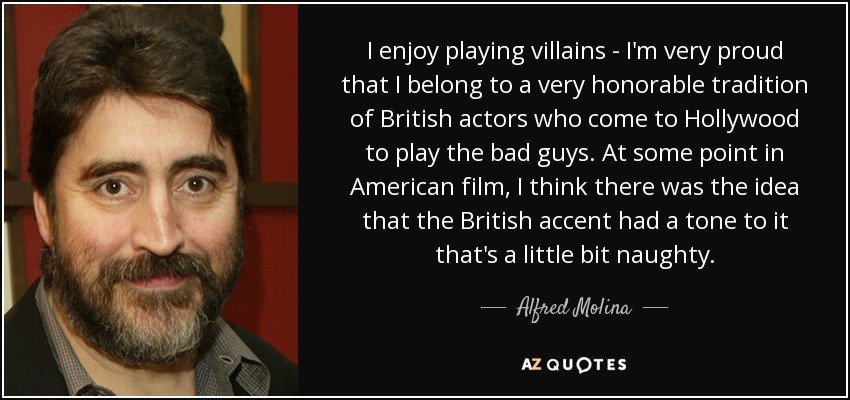 I enjoy playing villains - I'm very proud that I belong to a very honorable tradition of British actors who come to Hollywood to play the bad guys. At some point in American film, I think there was the idea that the British accent had a tone to it that's a little bit naughty. - Alfred Molina