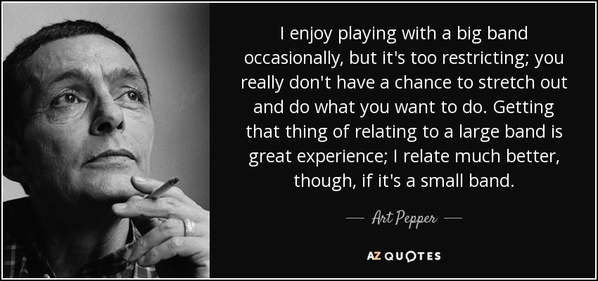 I enjoy playing with a big band occasionally, but it's too restricting; you really don't have a chance to stretch out and do what you want to do. Getting that thing of relating to a large band is great experience; I relate much better, though, if it's a small band. - Art Pepper