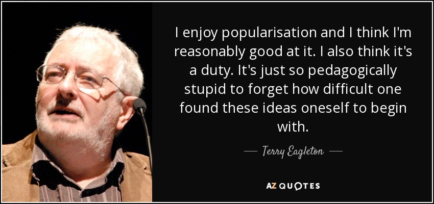 I enjoy popularisation and I think I'm reasonably good at it. I also think it's a duty. It's just so pedagogically stupid to forget how difficult one found these ideas oneself to begin with. - Terry Eagleton