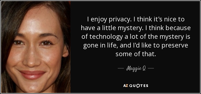 I enjoy privacy. I think it's nice to have a little mystery. I think because of technology a lot of the mystery is gone in life, and I'd like to preserve some of that. - Maggie Q