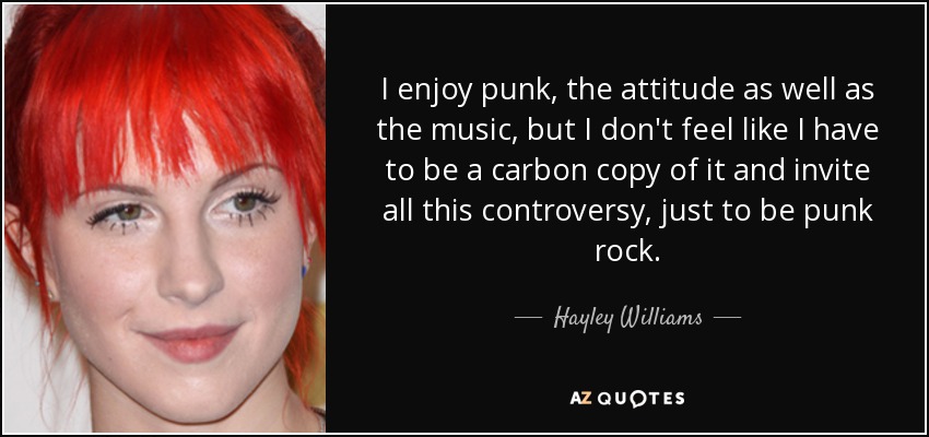 I enjoy punk, the attitude as well as the music, but I don't feel like I have to be a carbon copy of it and invite all this controversy, just to be punk rock. - Hayley Williams