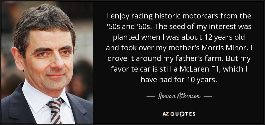 I enjoy racing historic motorcars from the '50s and '60s. The seed of my interest was planted when I was about 12 years old and took over my mother's Morris Minor. I drove it around my father's farm. But my favorite car is still a McLaren F1, which I have had for 10 years. - Rowan Atkinson