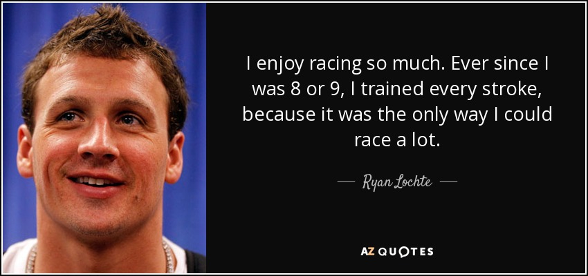 I enjoy racing so much. Ever since I was 8 or 9, I trained every stroke, because it was the only way I could race a lot. - Ryan Lochte