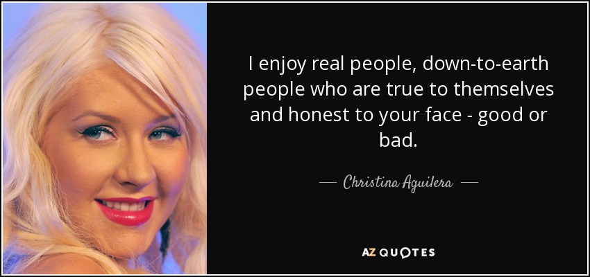 I enjoy real people, down-to-earth people who are true to themselves and honest to your face - good or bad. - Christina Aguilera