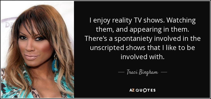 I enjoy reality TV shows. Watching them, and appearing in them. There's a spontaniety involved in the unscripted shows that I like to be involved with. - Traci Bingham