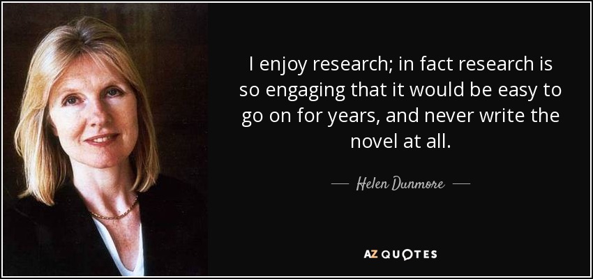 I enjoy research; in fact research is so engaging that it would be easy to go on for years, and never write the novel at all. - Helen Dunmore
