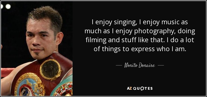 I enjoy singing, I enjoy music as much as I enjoy photography, doing filming and stuff like that. I do a lot of things to express who I am. - Nonito Donaire