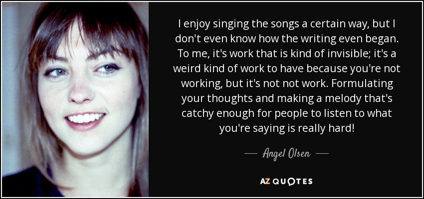 I enjoy singing the songs a certain way, but I don't even know how the writing even began. To me, it's work that is kind of invisible; it's a weird kind of work to have because you're not working, but it's not not work. Formulating your thoughts and making a melody that's catchy enough for people to listen to what you're saying is really hard! - Angel Olsen