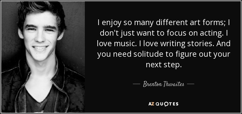 I enjoy so many different art forms; I don't just want to focus on acting. I love music. I love writing stories. And you need solitude to figure out your next step. - Brenton Thwaites
