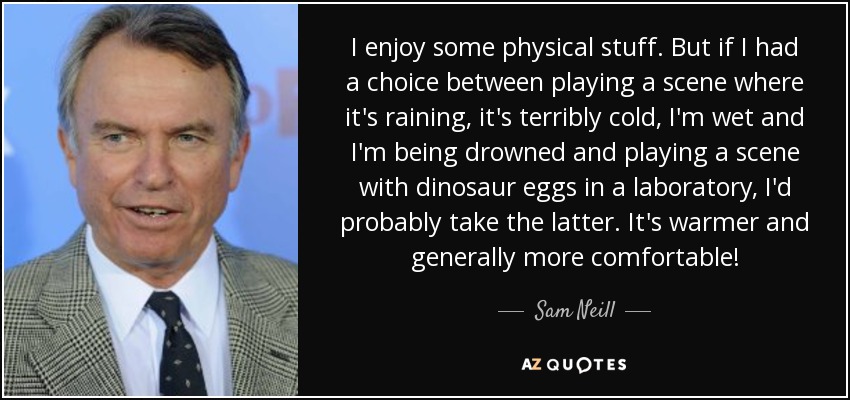 I enjoy some physical stuff. But if I had a choice between playing a scene where it's raining, it's terribly cold, I'm wet and I'm being drowned and playing a scene with dinosaur eggs in a laboratory, I'd probably take the latter. It's warmer and generally more comfortable! - Sam Neill